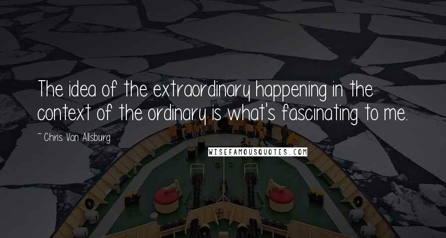 Chris Van Allsburg Quotes: The idea of the extraordinary happening in the context of the ordinary is what's fascinating to me.