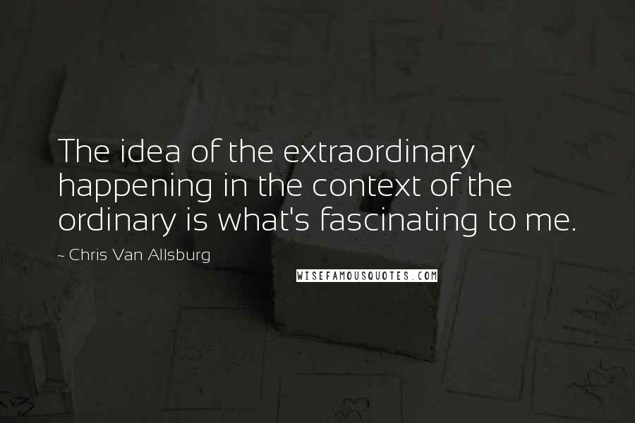 Chris Van Allsburg Quotes: The idea of the extraordinary happening in the context of the ordinary is what's fascinating to me.