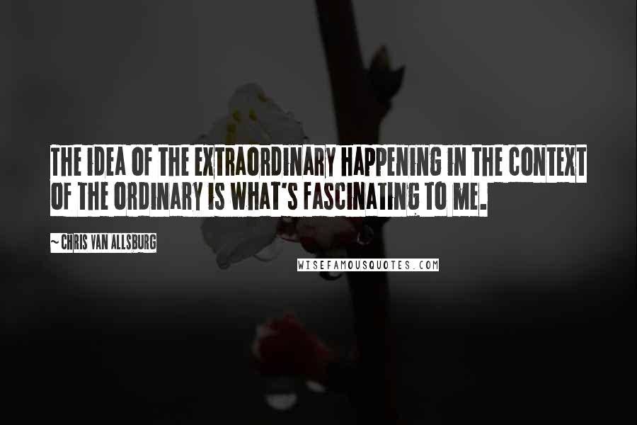 Chris Van Allsburg Quotes: The idea of the extraordinary happening in the context of the ordinary is what's fascinating to me.