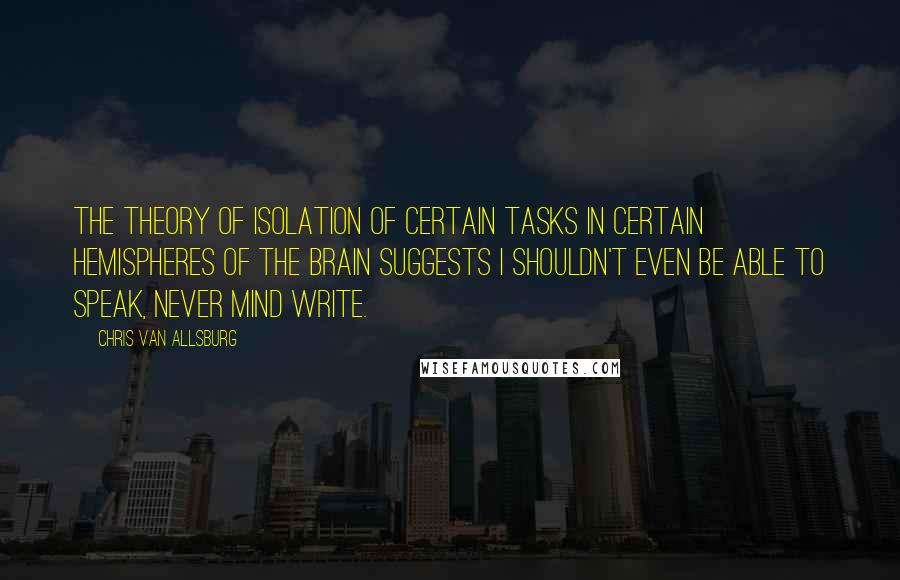 Chris Van Allsburg Quotes: The theory of isolation of certain tasks in certain hemispheres of the brain suggests I shouldn't even be able to speak, never mind write.