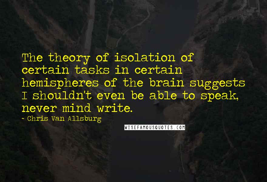 Chris Van Allsburg Quotes: The theory of isolation of certain tasks in certain hemispheres of the brain suggests I shouldn't even be able to speak, never mind write.