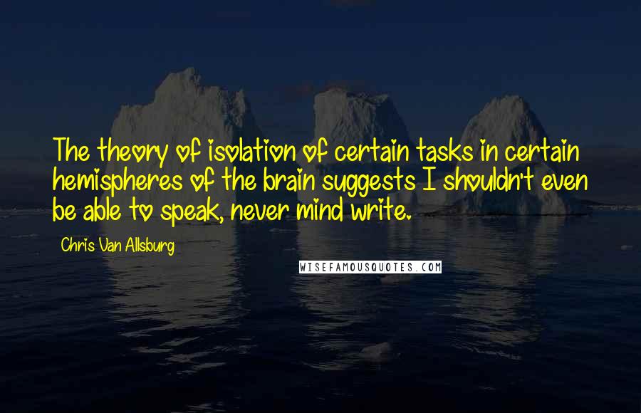 Chris Van Allsburg Quotes: The theory of isolation of certain tasks in certain hemispheres of the brain suggests I shouldn't even be able to speak, never mind write.