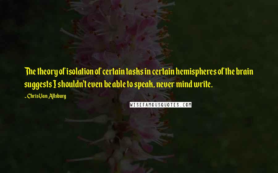 Chris Van Allsburg Quotes: The theory of isolation of certain tasks in certain hemispheres of the brain suggests I shouldn't even be able to speak, never mind write.