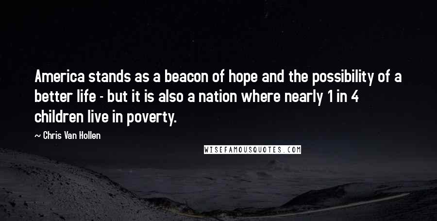 Chris Van Hollen Quotes: America stands as a beacon of hope and the possibility of a better life - but it is also a nation where nearly 1 in 4 children live in poverty.