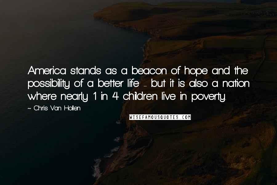 Chris Van Hollen Quotes: America stands as a beacon of hope and the possibility of a better life - but it is also a nation where nearly 1 in 4 children live in poverty.