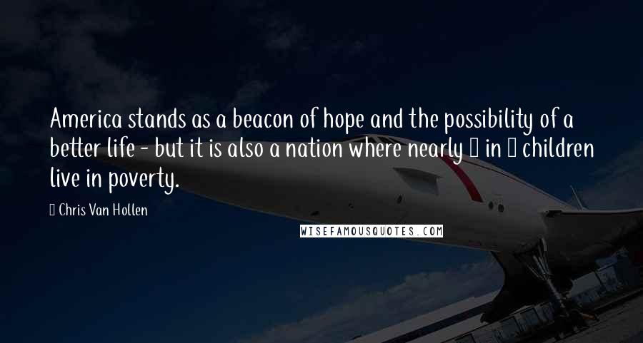 Chris Van Hollen Quotes: America stands as a beacon of hope and the possibility of a better life - but it is also a nation where nearly 1 in 4 children live in poverty.