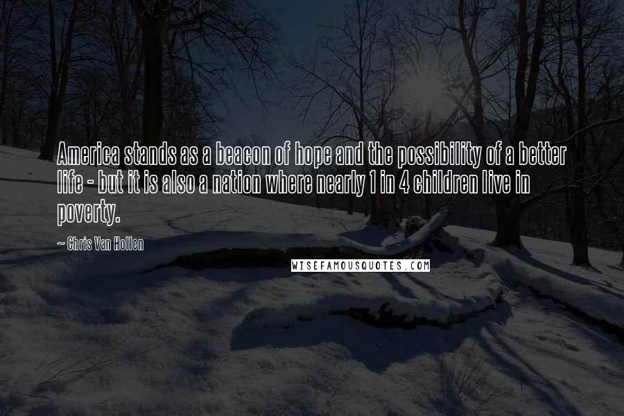 Chris Van Hollen Quotes: America stands as a beacon of hope and the possibility of a better life - but it is also a nation where nearly 1 in 4 children live in poverty.