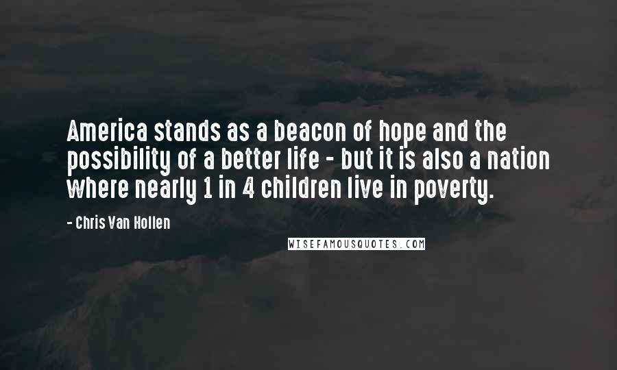 Chris Van Hollen Quotes: America stands as a beacon of hope and the possibility of a better life - but it is also a nation where nearly 1 in 4 children live in poverty.