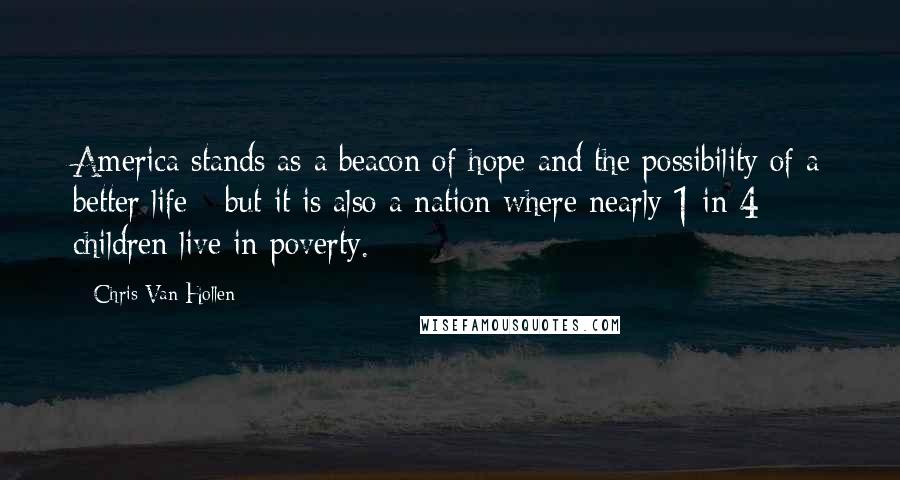 Chris Van Hollen Quotes: America stands as a beacon of hope and the possibility of a better life - but it is also a nation where nearly 1 in 4 children live in poverty.