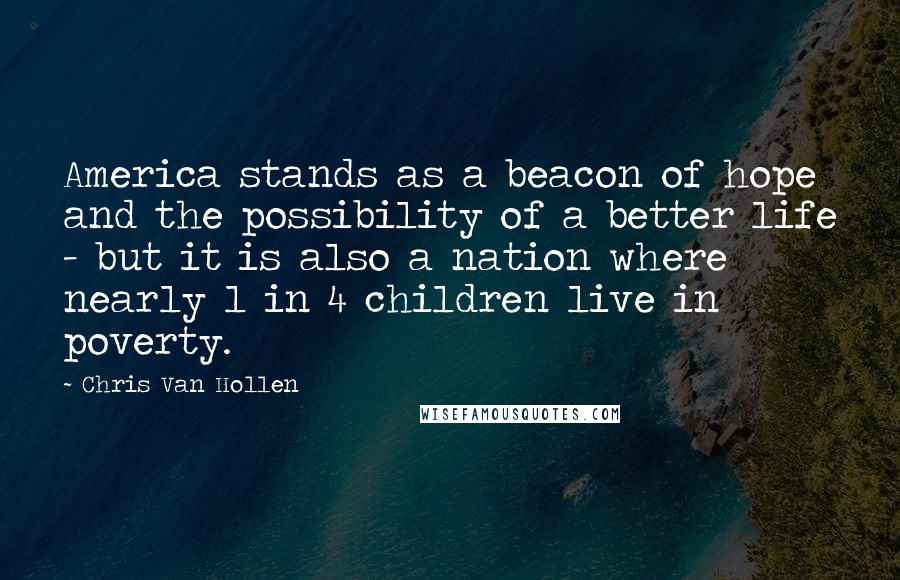 Chris Van Hollen Quotes: America stands as a beacon of hope and the possibility of a better life - but it is also a nation where nearly 1 in 4 children live in poverty.