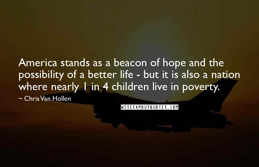 Chris Van Hollen Quotes: America stands as a beacon of hope and the possibility of a better life - but it is also a nation where nearly 1 in 4 children live in poverty.