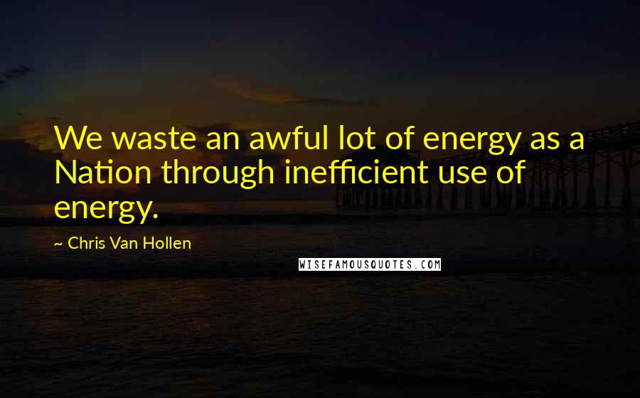 Chris Van Hollen Quotes: We waste an awful lot of energy as a Nation through inefficient use of energy.