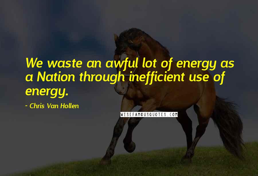 Chris Van Hollen Quotes: We waste an awful lot of energy as a Nation through inefficient use of energy.