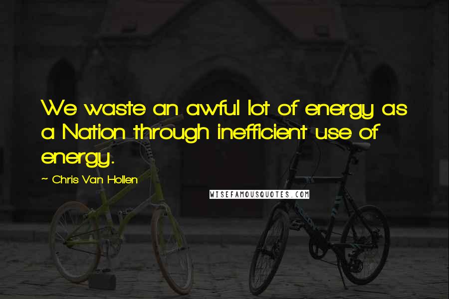 Chris Van Hollen Quotes: We waste an awful lot of energy as a Nation through inefficient use of energy.