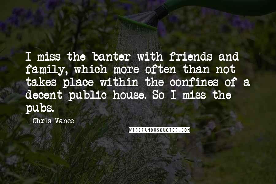 Chris Vance Quotes: I miss the banter with friends and family, which more often than not takes place within the confines of a decent public house. So I miss the pubs.