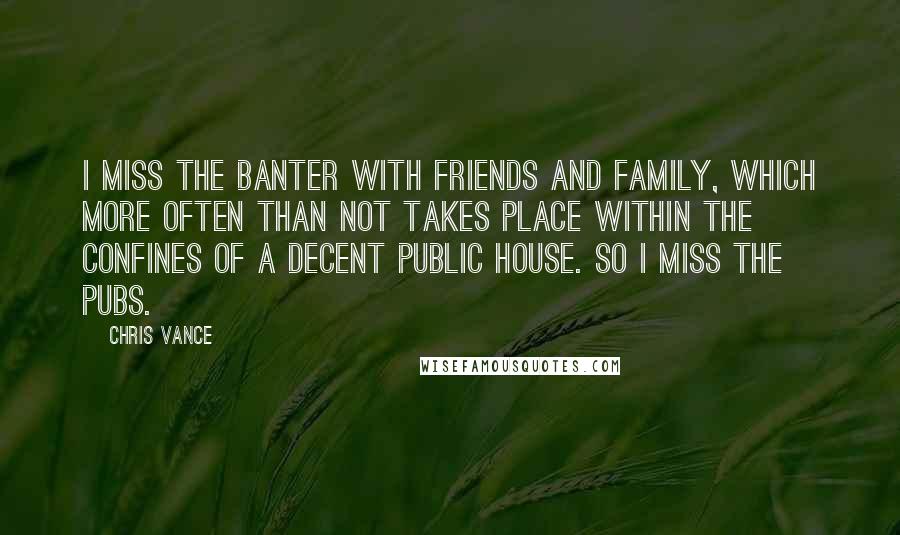 Chris Vance Quotes: I miss the banter with friends and family, which more often than not takes place within the confines of a decent public house. So I miss the pubs.