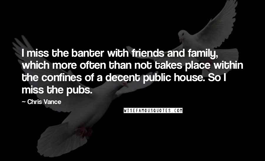 Chris Vance Quotes: I miss the banter with friends and family, which more often than not takes place within the confines of a decent public house. So I miss the pubs.