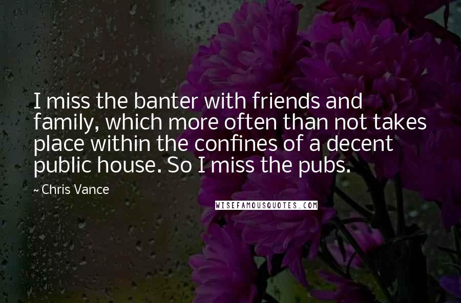 Chris Vance Quotes: I miss the banter with friends and family, which more often than not takes place within the confines of a decent public house. So I miss the pubs.