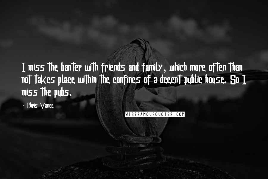 Chris Vance Quotes: I miss the banter with friends and family, which more often than not takes place within the confines of a decent public house. So I miss the pubs.