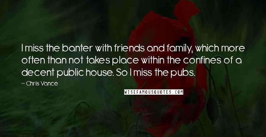 Chris Vance Quotes: I miss the banter with friends and family, which more often than not takes place within the confines of a decent public house. So I miss the pubs.