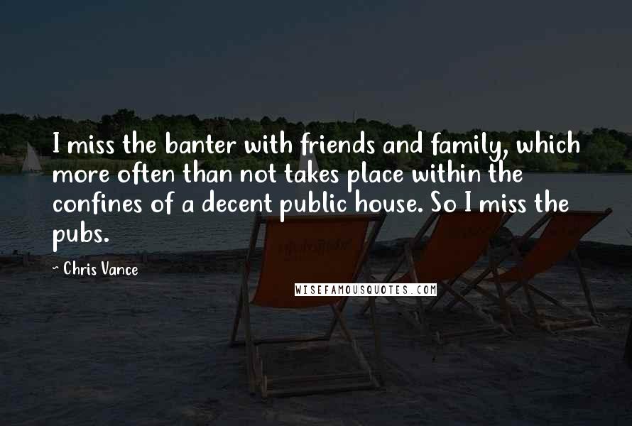 Chris Vance Quotes: I miss the banter with friends and family, which more often than not takes place within the confines of a decent public house. So I miss the pubs.