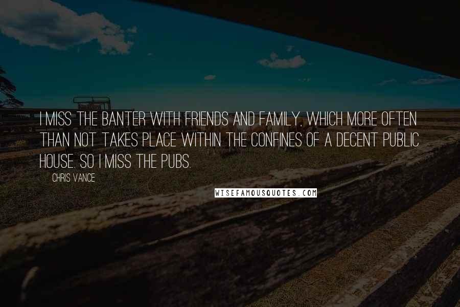 Chris Vance Quotes: I miss the banter with friends and family, which more often than not takes place within the confines of a decent public house. So I miss the pubs.
