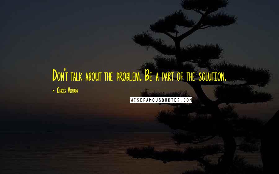 Chris Vonada Quotes: Don't talk about the problem. Be a part of the solution.