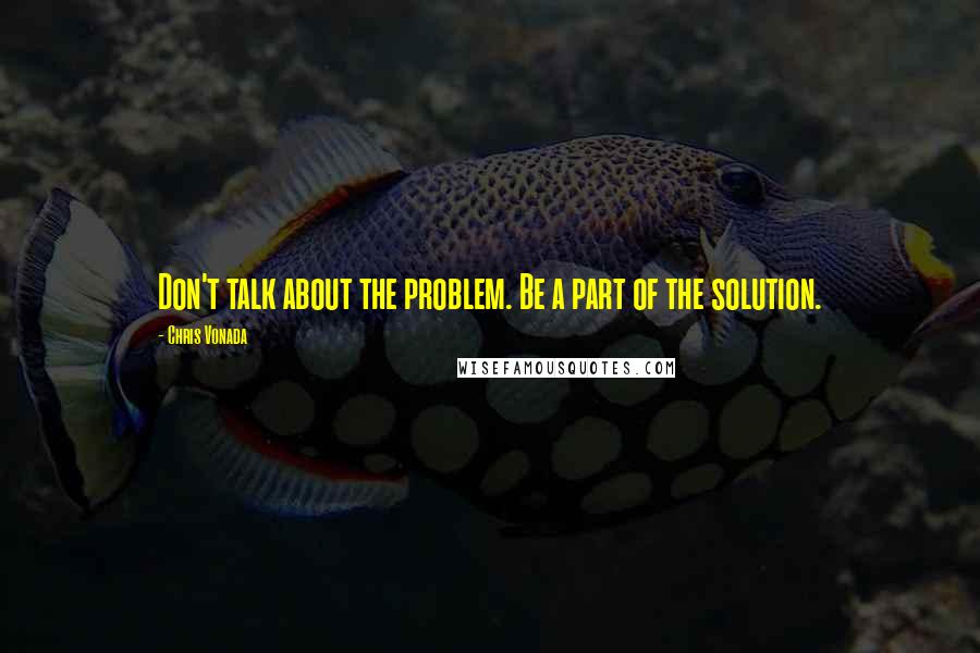 Chris Vonada Quotes: Don't talk about the problem. Be a part of the solution.