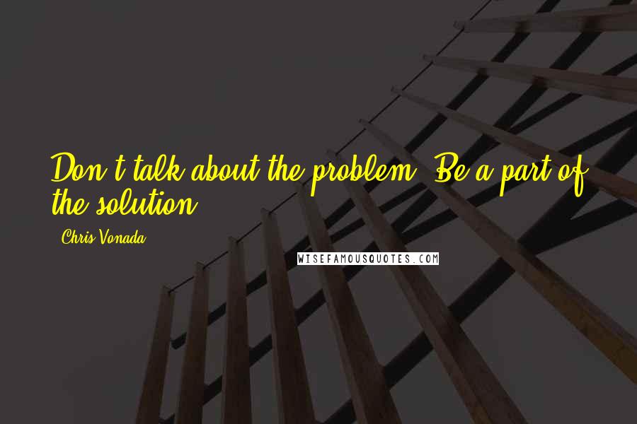 Chris Vonada Quotes: Don't talk about the problem. Be a part of the solution.