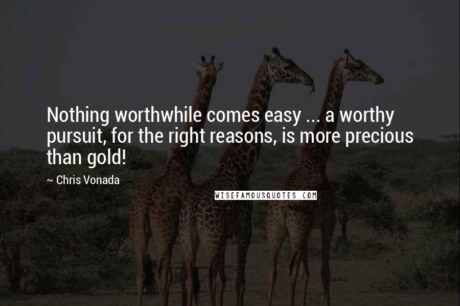 Chris Vonada Quotes: Nothing worthwhile comes easy ... a worthy pursuit, for the right reasons, is more precious than gold!