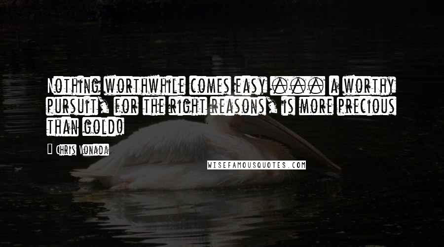 Chris Vonada Quotes: Nothing worthwhile comes easy ... a worthy pursuit, for the right reasons, is more precious than gold!