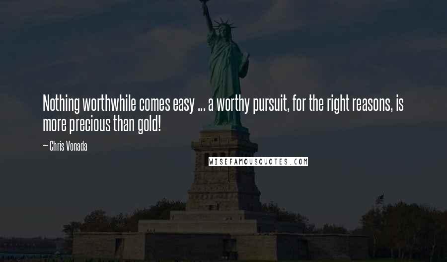 Chris Vonada Quotes: Nothing worthwhile comes easy ... a worthy pursuit, for the right reasons, is more precious than gold!