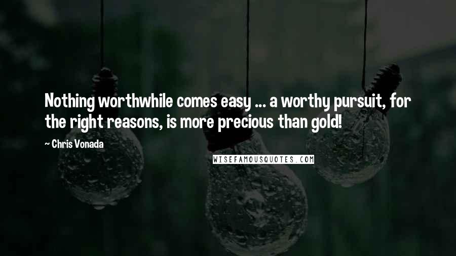 Chris Vonada Quotes: Nothing worthwhile comes easy ... a worthy pursuit, for the right reasons, is more precious than gold!