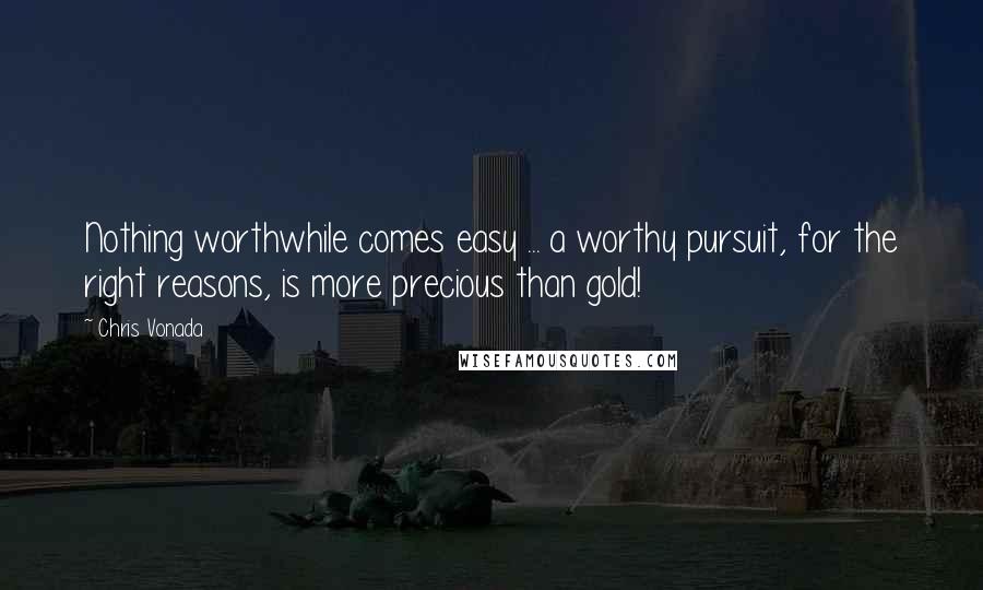 Chris Vonada Quotes: Nothing worthwhile comes easy ... a worthy pursuit, for the right reasons, is more precious than gold!