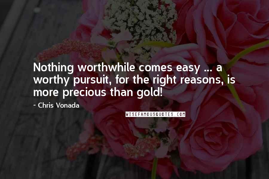 Chris Vonada Quotes: Nothing worthwhile comes easy ... a worthy pursuit, for the right reasons, is more precious than gold!