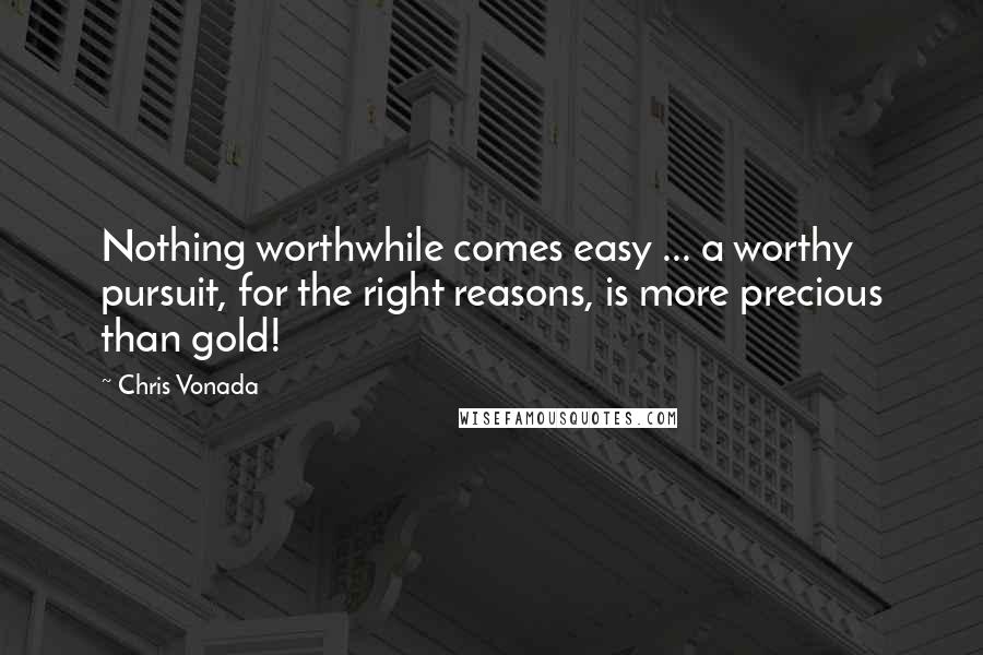 Chris Vonada Quotes: Nothing worthwhile comes easy ... a worthy pursuit, for the right reasons, is more precious than gold!