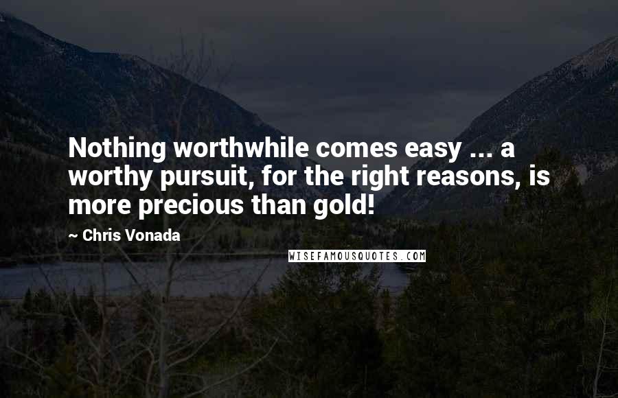 Chris Vonada Quotes: Nothing worthwhile comes easy ... a worthy pursuit, for the right reasons, is more precious than gold!