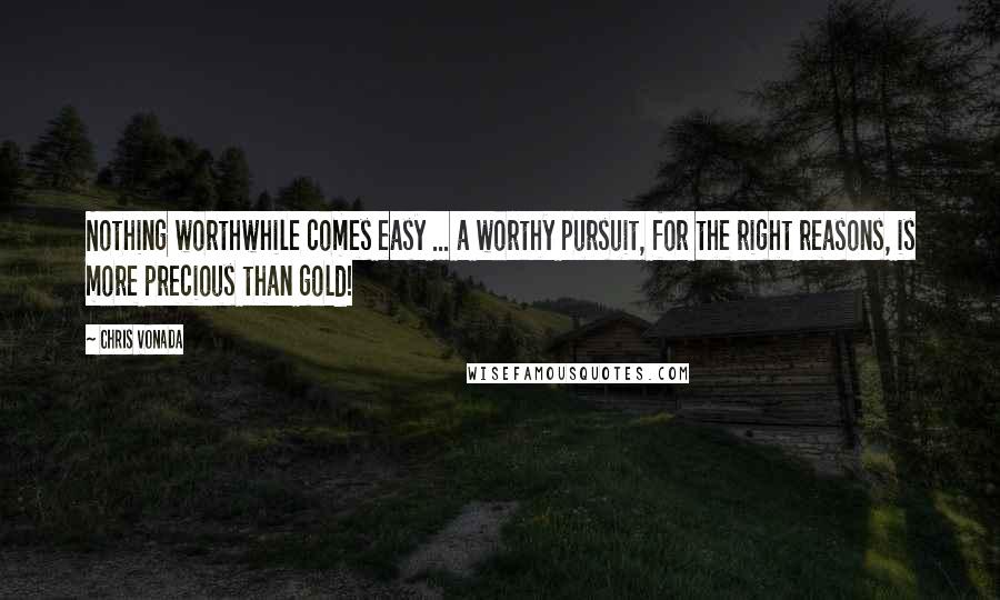 Chris Vonada Quotes: Nothing worthwhile comes easy ... a worthy pursuit, for the right reasons, is more precious than gold!