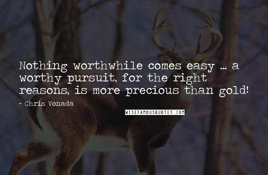 Chris Vonada Quotes: Nothing worthwhile comes easy ... a worthy pursuit, for the right reasons, is more precious than gold!