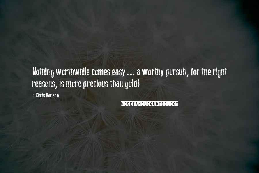 Chris Vonada Quotes: Nothing worthwhile comes easy ... a worthy pursuit, for the right reasons, is more precious than gold!