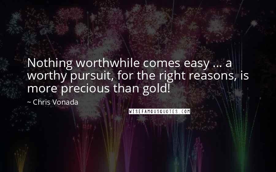 Chris Vonada Quotes: Nothing worthwhile comes easy ... a worthy pursuit, for the right reasons, is more precious than gold!