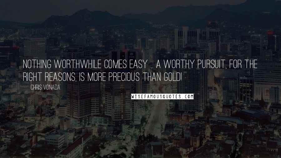 Chris Vonada Quotes: Nothing worthwhile comes easy ... a worthy pursuit, for the right reasons, is more precious than gold!