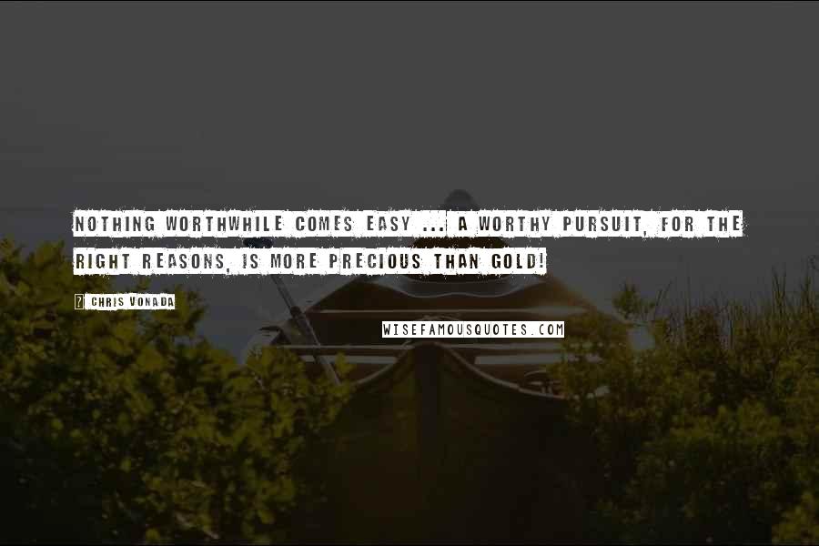 Chris Vonada Quotes: Nothing worthwhile comes easy ... a worthy pursuit, for the right reasons, is more precious than gold!