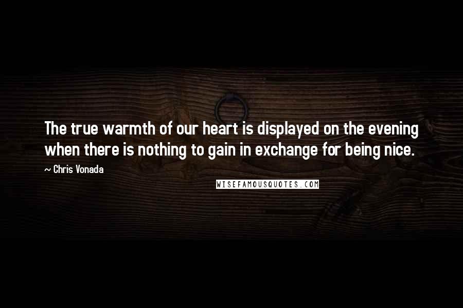 Chris Vonada Quotes: The true warmth of our heart is displayed on the evening when there is nothing to gain in exchange for being nice.