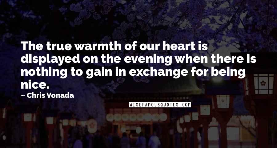 Chris Vonada Quotes: The true warmth of our heart is displayed on the evening when there is nothing to gain in exchange for being nice.