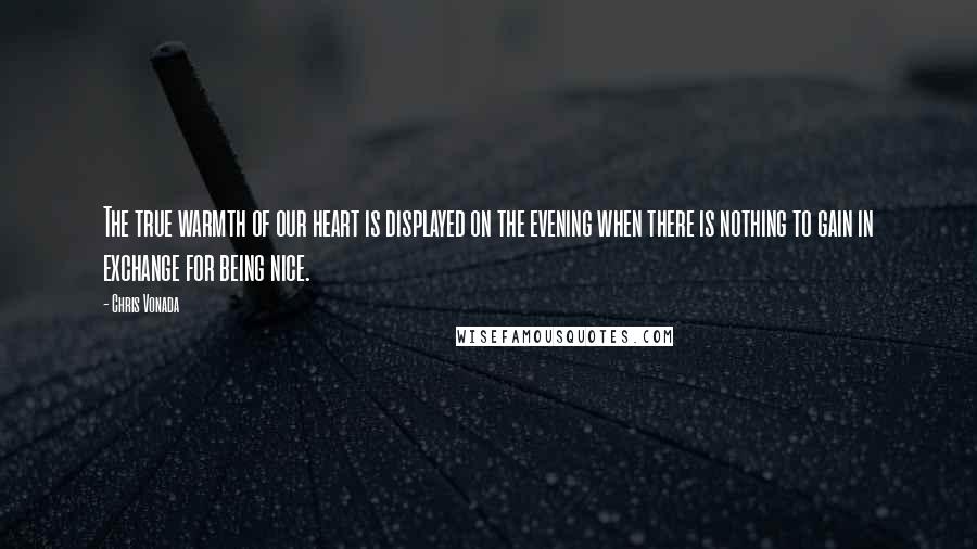 Chris Vonada Quotes: The true warmth of our heart is displayed on the evening when there is nothing to gain in exchange for being nice.