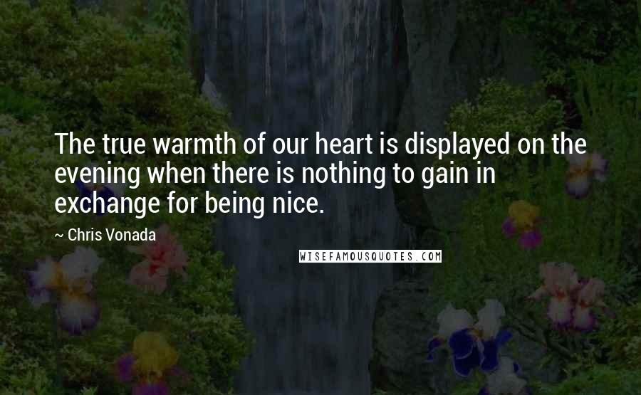 Chris Vonada Quotes: The true warmth of our heart is displayed on the evening when there is nothing to gain in exchange for being nice.