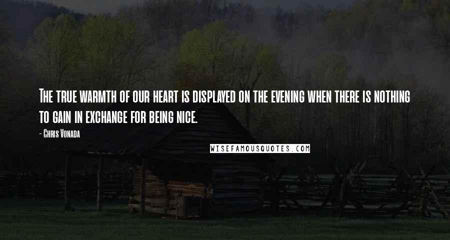 Chris Vonada Quotes: The true warmth of our heart is displayed on the evening when there is nothing to gain in exchange for being nice.