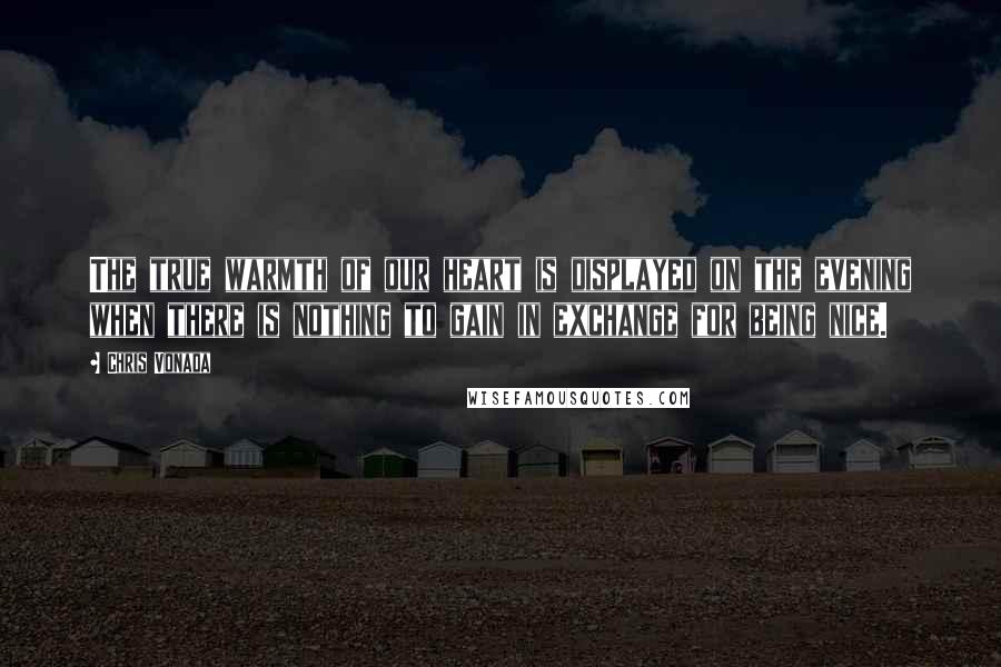 Chris Vonada Quotes: The true warmth of our heart is displayed on the evening when there is nothing to gain in exchange for being nice.