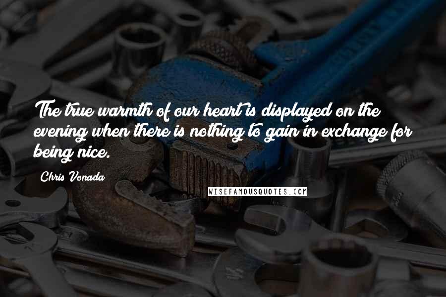 Chris Vonada Quotes: The true warmth of our heart is displayed on the evening when there is nothing to gain in exchange for being nice.